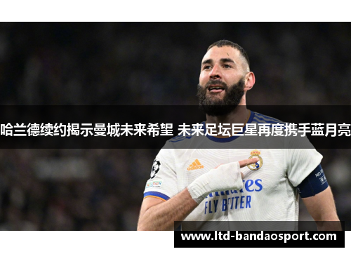 哈兰德续约揭示曼城未来希望 未来足坛巨星再度携手蓝月亮
