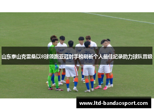 山东泰山克雷桑以8球领跑亚冠射手榜刷新个人最佳纪录助力球队晋级