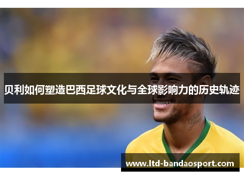 贝利如何塑造巴西足球文化与全球影响力的历史轨迹